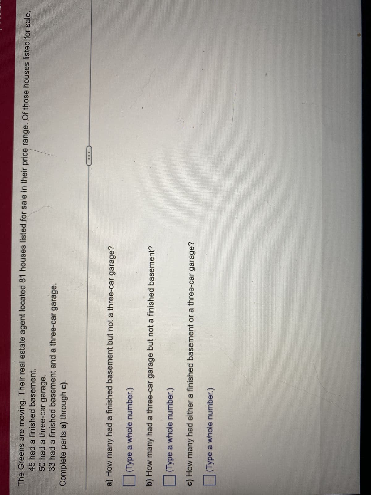The Greens are moving. Their real estate agent located 81 houses listed for sale in their price range. Of those houses listed for sale,
45 had a finished basement.
50 had a three-car garage.
33 had a finished basement and a three-car garage.
Complete parts a) through c).
a) How many had a finished basement but not a three-car garage?
(Type a whole number.)
b) How many had a three-car garage but not a finished basement?
(Type a whole number.)
c) How many had either a finished basement or a three-car garage?
(Type a whole number.)