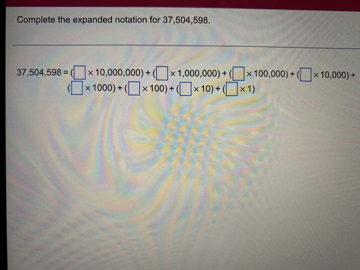 Complete the expanded notation for 37,504,598.
37,504,598 =(x10,000,000) + (x 1,000,000) + (x 100,000) + (x10,000) +
×1000)+(x100)+(×10)+(x1)
C