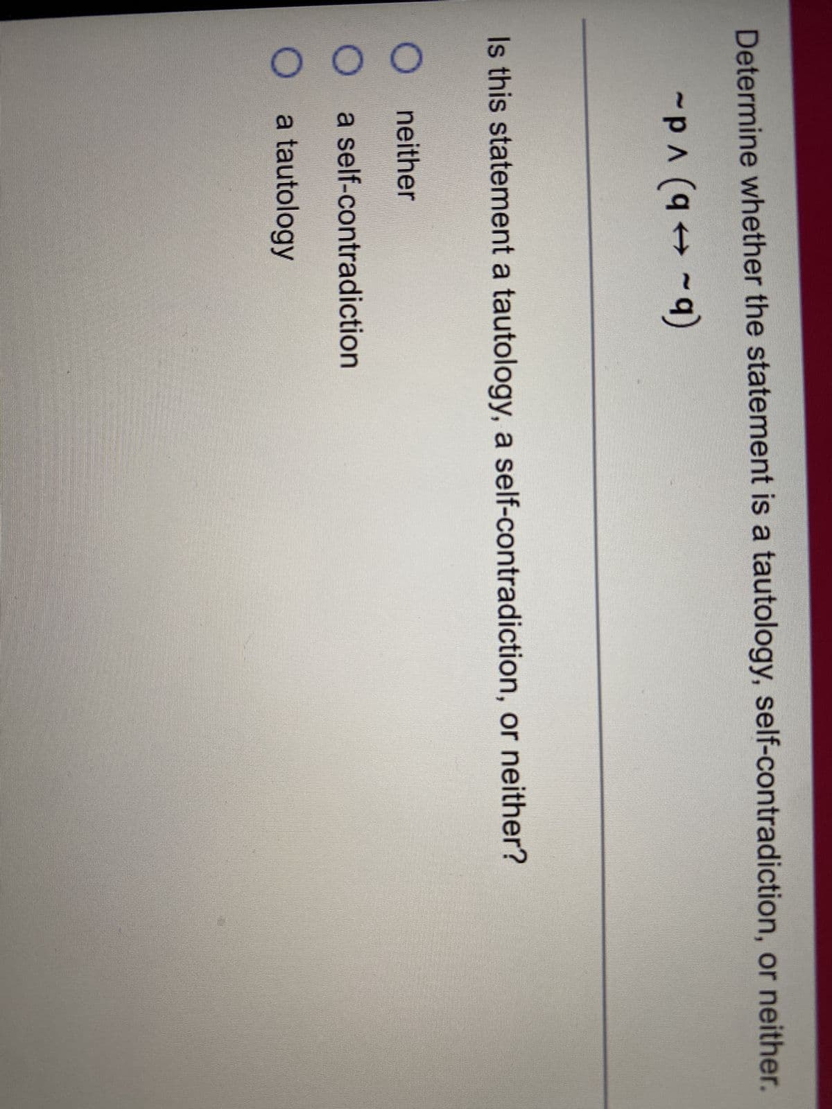 Determine whether the statement is a tautology, self-contradiction, or neither.
-PA (94-9)
(q
q)
Is this statement a tautology, a self-contradiction, or neither?
Oneither
a self-contradiction
a tautology
000
