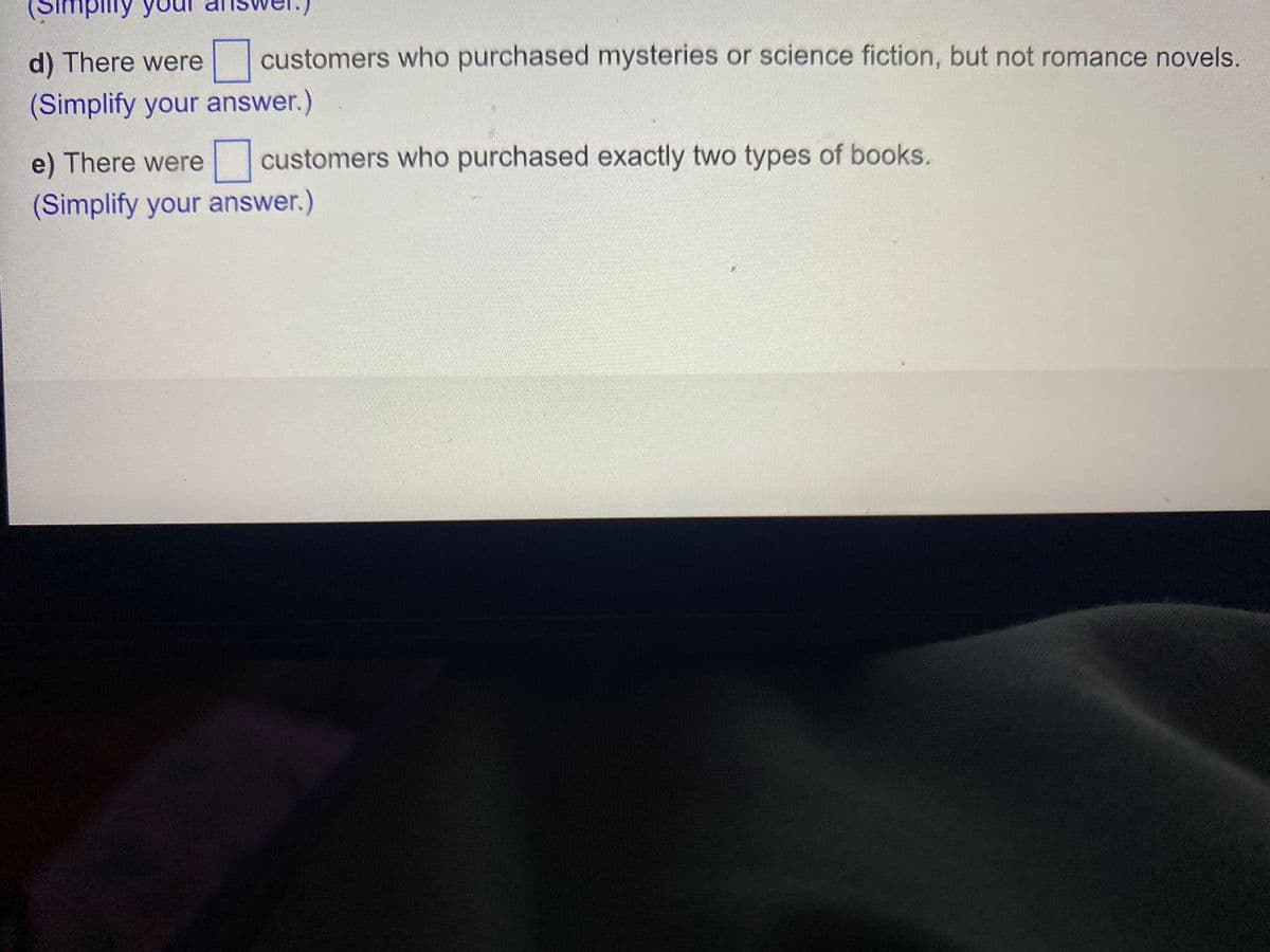 (Simplity yo
d) There were customers who purchased mysteries or science fiction, but not romance novels.
(Simplify your answer.)
e) There were customers who purchased exactly two types of books.
(Simplify your answer.)