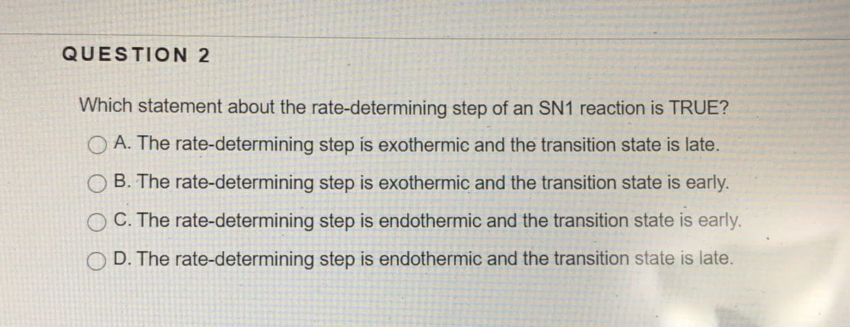QUESTION 2
Which statement about the rate-determining step of an SN1 reaction is TRUE?
O A. The rate-determining step is exothermic and the transition state is late.
O B. The rate-determining step is exothermic and the transition state is early.
C. The rate-determining step is endothermic and the transition state is early,
D. The rate-determining step is endothermic and the transition state is late.
