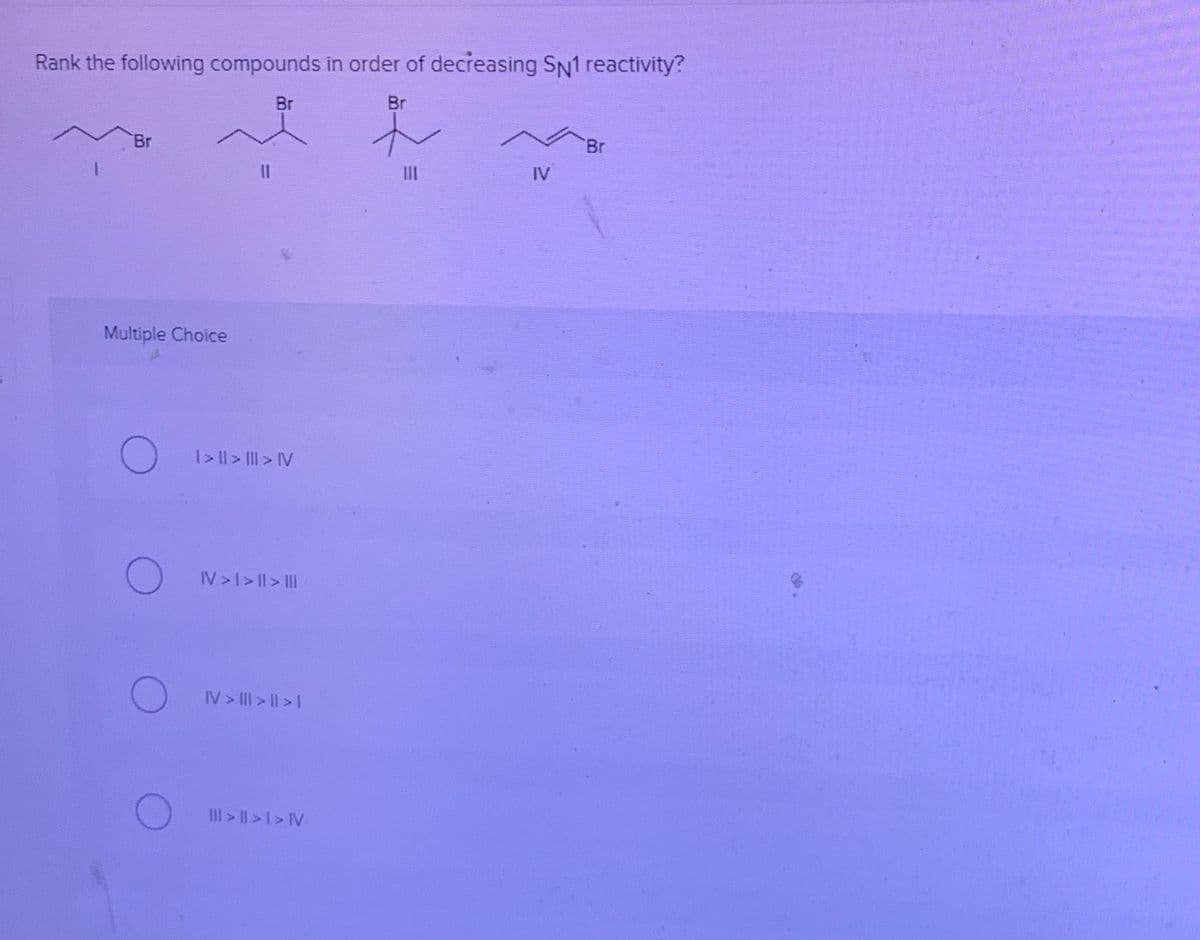 Rank the following compounds in order of decreasing SN1 reactivity?
Br
Br
Br
Br
II
III
IV
Multiple Choice
O I>l> Il > IV
IV>I> ||> II
IV > III > I| > |
III> II>1> IV
