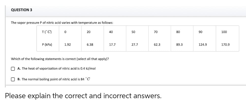QUESTION 3
The vapor pressure P of nitric acid varies with temperature as follows:
T("C)
20
40
50
70
80
90
100
P (kPa)
1.92
6.38
17.7
27.7
62.3
89.3
124.9
170.9
Which of the following statements is correct (select all that apply)?
O A. The heat of vaporization of nitric acid is 0.4 kJ/mol
B. The normal boiling point of nitric acid is 84 °C
Please explain the correct and incorrect answers.
