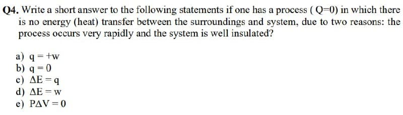 Q4. Write a short answer to the following statements if one has a process (Q=0) in which there
is no energy (heat) transfer between the surroundings and system, due to two reasons: the
process occurs very rapidly and the system is well insulated?
a) q = +w
b) q=0
c) AE = q
d) ΔΕ = w
e) PAV=0