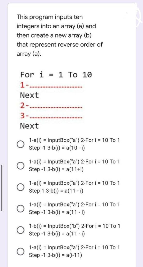 This program inputs ten
integers into an array (a) and
then create a new array (b)
that represent reverse order of
array (a).
For i = 1 To 10
1-.
Next
2-...
3-.
Next
1-a(i) = InputBox("a") 2-For i = 10 To 1
Step -1 3-b(i)= a(10 - i)
1-a(i) = InputBox("a") 2-For i = 10 To 1
Step -1 3-b(i)= a(11+i)
1-a(i)= InputBox("a") 2-For i = 10 To 1
Step 1 3-b(i)= a(11 - i)
1-a(i) = InputBox("a") 2-For i = 10 To 1
Step -1 3-b(i) = a(11 - i)
1-b(i) = InputBox("b") 2-For i = 10 To 1
Step -1 3-b(i)= a(11 - i)
1-a(i) = InputBox("a") 2-For i = 10 To 1
Step -1 3-b(i)= a(i-11)