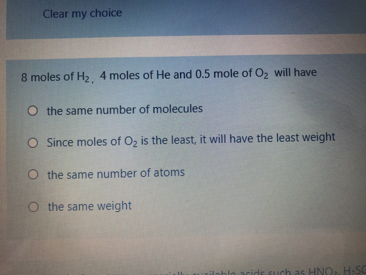 Clear my choice
8 moles of H2 4 moles of He and 0.5 mole of O, will have
O the same number of molecules
O Since moles of O, is the least, it will have the least weight
O the same number of atoms
O t he same weight|
ichas HNOa H,SC
