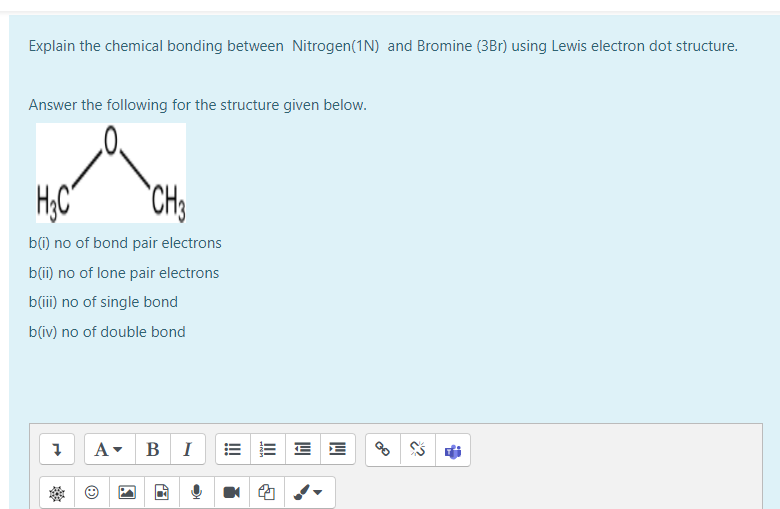 Explain the chemical bonding between Nitrogen(1N) and Bromine (3Br) using Lewis electron dot structure.
Answer the following for the structure given below.
H.C
"CH
b(i) no of bond pair electrons
b(i) no of lone pair electrons
b(ii) no of single bond
b(iv) no of double bond
A-
В
I
E E
!!
