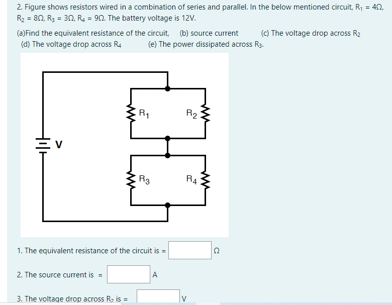 2. Figure shows resistors wired in a combination of series and parallel. In the below mentioned circuit, R1 = 40,
R2 = 8N, R3 = 30, R4 = 9N. The battery voltage is 12V.
(C) The voltage drop across R2
(a)Find the equivalent resistance of the circuit, (b) source current
(d) The voltage drop across R4
(e) The power dissipated across R3.
R1
R2
R3
R4
1. The equivalent resistance of the circuit is =
2. The source current is =
A
V
3. The voltage drop across R, is =
ww
ww
ww
