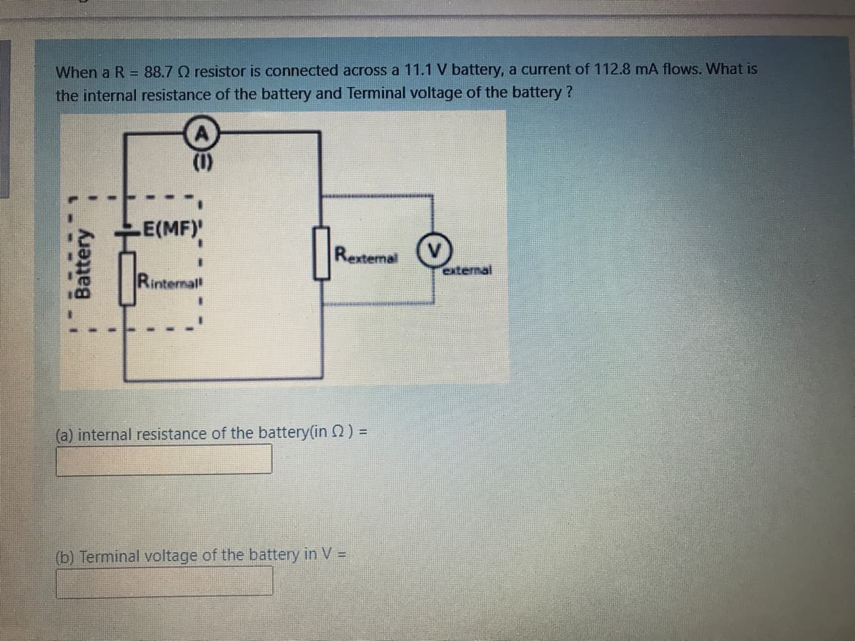When a R = 88.7 Q resistor is connected across a 11.1 V battery, a current of 112.8 mA flows. What is
the internal resistance of the battery and Terminal voltage of the battery?
(1)
E(MF)
Rexternal
external
Rinterna
(a) internal resistance of the battery(in 2) =
(b) Terminal voltage of the battery in V =
.---
Battery
