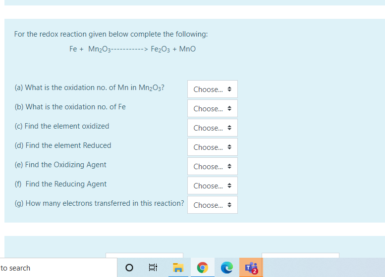 For the redox reaction given below complete the following:
Fe + MnzO3---
--> Fe2O3 + MnO
(a) What is the oxidation no. of Mn in Mn2O3?
Choose.
(b) What is the oxidation no. of Fe
Choose. +
(c) Find the element oxidized
Choose.
(d) Find the element Reduced
Choose. +
(e) Find the Oxidizing Agent
Choose. +
(f) Find the Reducing Agent
Choose.
(g) How many electrons transferred in this reaction? Choose.
to search
