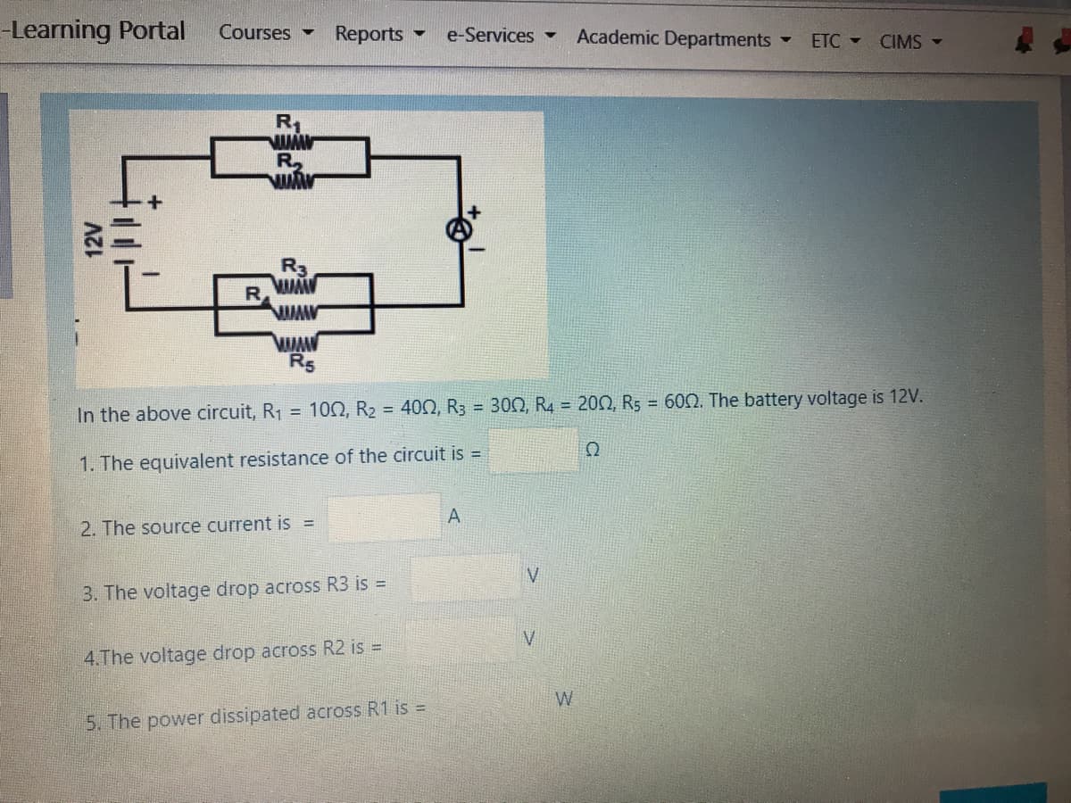 -Learning Portal
Courses -
Reports
Academic Departments
e-Services-
ETC -
CIMS -
R1
R
R5
In the above circuit, R1 = 100, R2 = 400, R3 = 300, R4 = 200, R5 = 600. The battery voltage is 12V.
1. The equivalent resistance of the circuit is
А
2. The source current is =
V
3. The voltage drop across R3 is =
V
4.The voltage drop across R2 is =
W
5. The power dissipated across R1 is =
