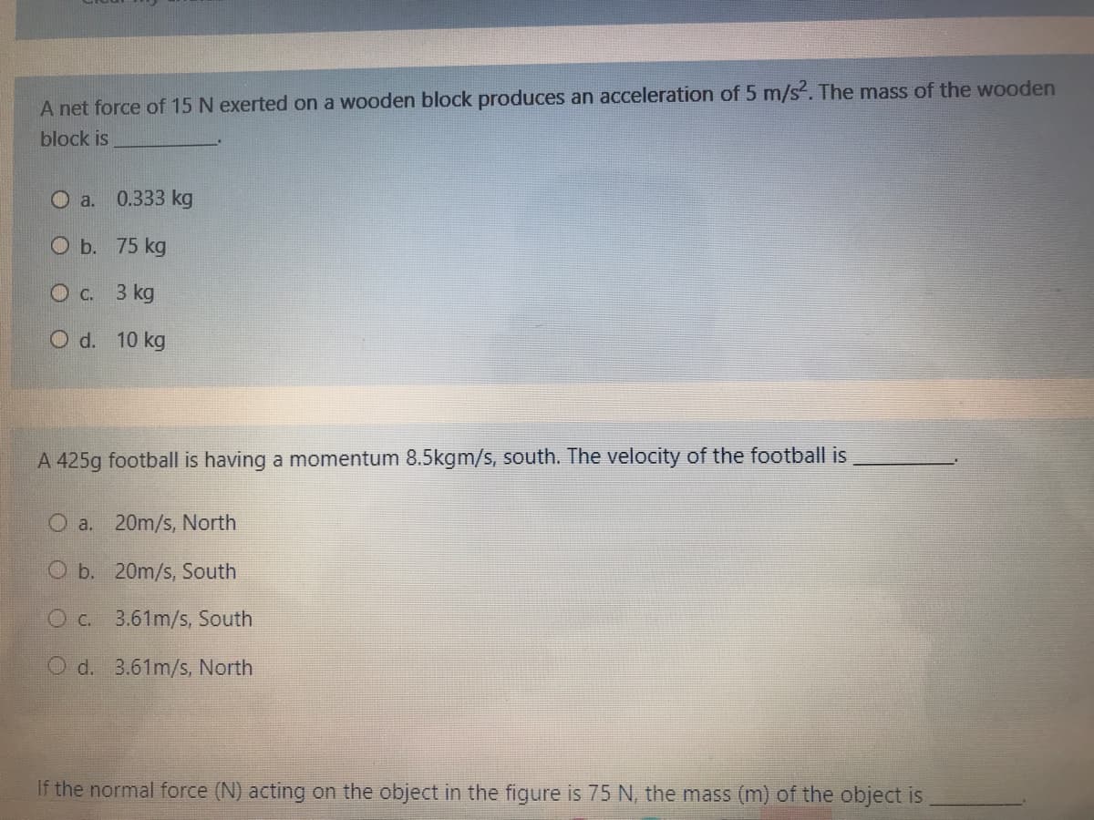 A net force of 15 N exerted on a wooden block produces an acceleration of 5 m/s. The mass of the wooden
block is
O a. 0.333 kg
O b. 75 kg
O c. 3 kg
O d. 10 kg
A 425g football is having a momentum 8.5kgm/s, south. The velocity of the football is
O a. 20m/s, North
O b. 20m/s, South
O c.
3.61m/s, South
O d. 3.61m/s, North
If the normal force (N) acting on the object in the figure is 75 N, the mass (m) of the object is
