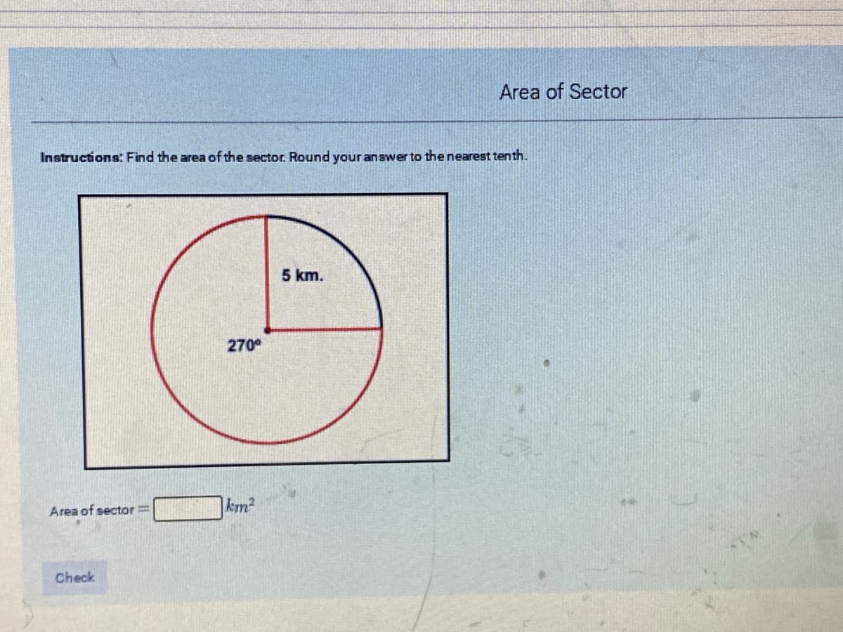 Area of Sector
Instructions: Find the area of the sector. Round your answer to the nearest tenth.
5 km.
270
Area of sector=
km²
Check
