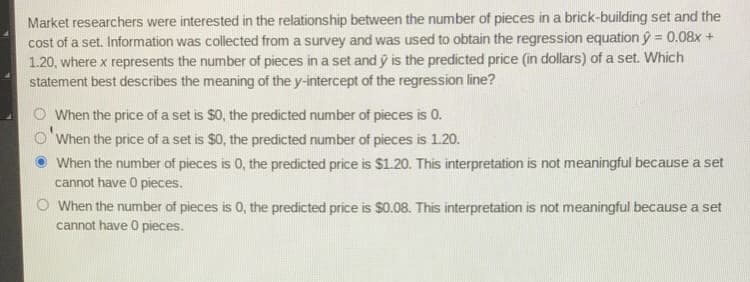 Market researchers were interested in the relationship between the number of pieces in a brick-building set and the
cost of a set. Information was collected from a survey and was used to obtain the regression equation ý = 0.08x +
1.20, where x represents the number of pieces in a set and ý is the predicted price (in dollars) of a set. Which
statement best describes the meaning of the y-intercept of the regression line?
O When the price of a set is $0, the predicted number of pieces is 0.
When the price of a set is $0, the predicted number of pieces is 1.20.
When the number of pieces is 0, the predicted price is $1.20. This interpretation is not meaningful because a set
cannot have 0 pieces.
O When the number of pieces is 0, the predicted price is $0.08. This interpretation is not meaningful because a set
cannot have 0 pieces.
