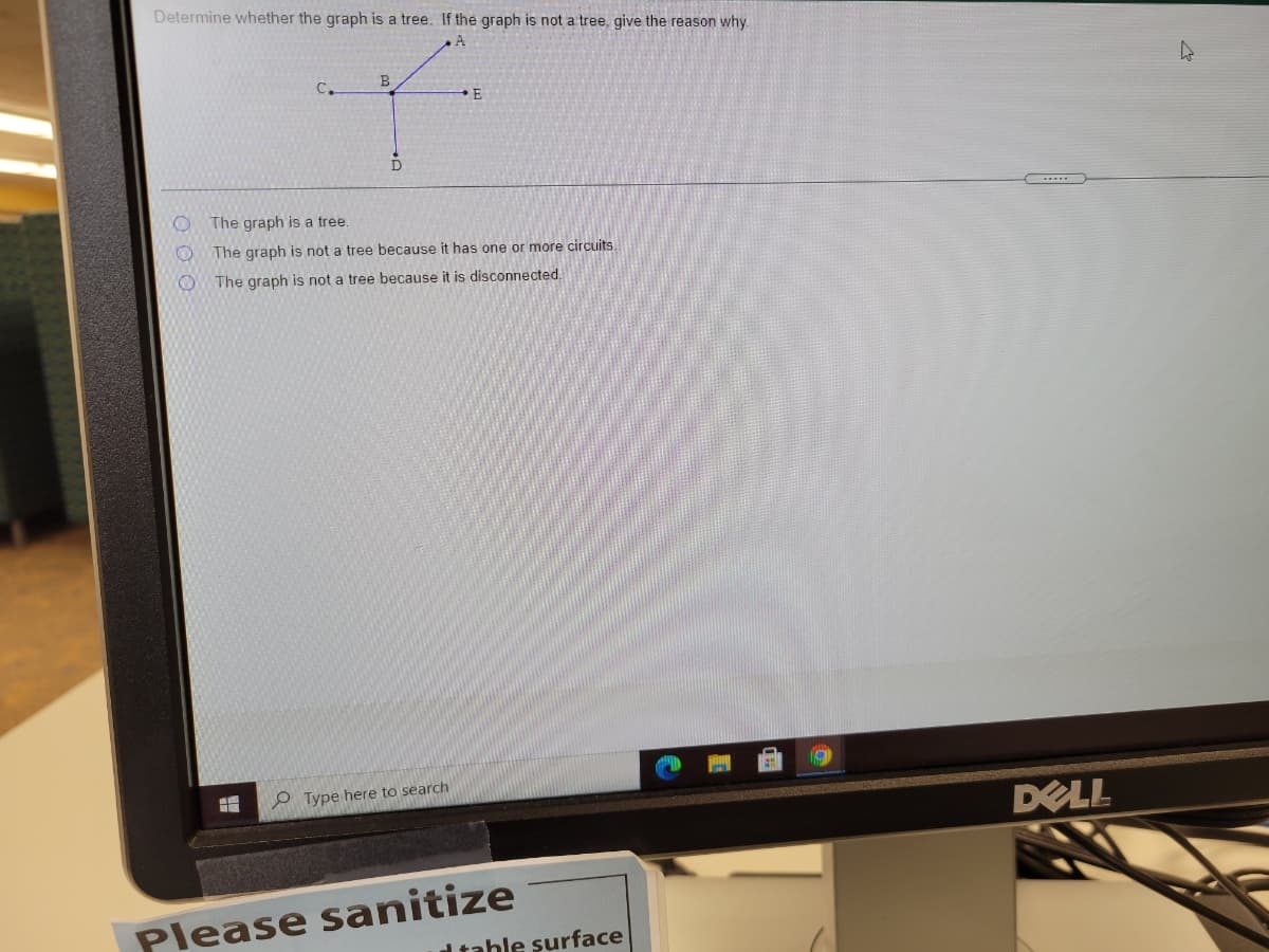 Determine whether the graph is a tree. If the graph is not a tree, give the reason why.
A
E
The graph is a tree.
The graph is not a tree because it has one or more circuits.
The graph is not a tree because it is disconnected.
O Type here to search
DELL
Please sanitize
d table surface
