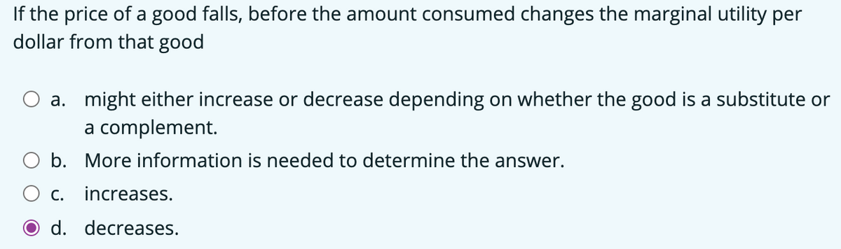 If the price of a good falls, before the amount consumed changes the marginal utility per
dollar from that good
a. might either increase or decrease depending on whether the good is a substitute or
a complement.
b. More information is needed to determine the answer.
C.
increases.
d. decreases.
