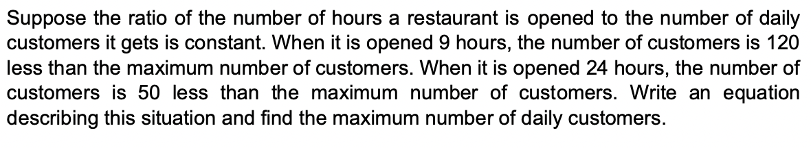Suppose the ratio of the number of hours a restaurant is opened to the number of daily
customers it gets is constant. When it is opened 9 hours, the number of customers is 120
less than the maximum number of customers. When it is opened 24 hours, the number of
customers is 50 less than the maximum number of customers. Write an equation
describing this situation and find the maximum number of daily customers.

