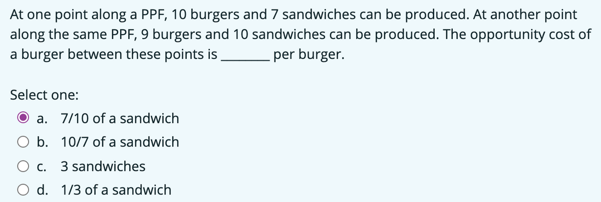 At one point along a PPF, 10 burgers and 7 sandwiches can be produced. At another point
along the same PPF, 9 burgers and 10 sandwiches can be produced. The opportunity cost of
a burger between these points is
per burger.
Select one:
a. 7/10 of a sandwich
b. 10/7 of a sandwich
C.
3 sandwiches
d. 1/3 of a sandwich
