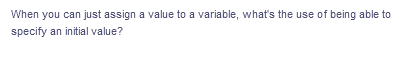 When you can just assign a value to a variable, what's the use of being able to
specify an initial value?
