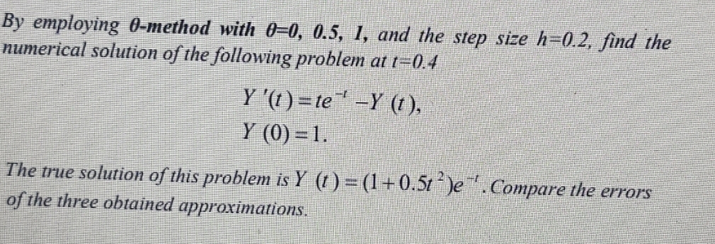 By employing 0-method with 0-0, 0.5, 1, and the step size h=0.2, find the
numerical solution of the following problem at t=0.4
Y '(t) = te-Y (1),
Y (0) = 1.
The true solution of this problem is Y (t) = (1+0.5t)e.Compare the errors
of the three obtained approximations.
