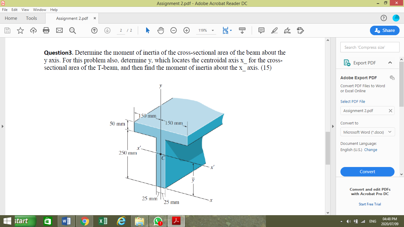 Question3. Determine the moment of inertia of the cross-sectional area of the beam about the
y axis. For this problem also, determine y, which locates the centroidal axis x_ for the cross-
sectional area of the T-beam, and then find the moment of inertia about the x axis. (15)
150 mm
50 mm
`150 mm_
250 mm
C
25 mm
25 mm
