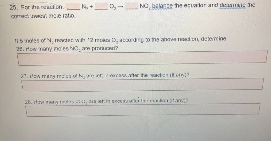 25. For the reaction:
_N,
02-
NO, balance the equation and determine the
+
correct lowest mole ratio.
If 5 moles of N, reacted with 12 moles O, according to the above reaction, determine:
26. How many moles NO, are produced?
27. How many moles of N, are left in excess after the reaction (if any)?
28. How many moles of O, are left in excess after the reaction (if any)?
