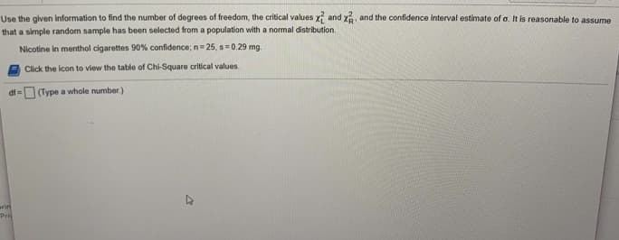 Use the given information to find the number of degrees of freedom, the critical values x and x, and the confidence interval estimate of o. It is reasonable to assume
that a simple random sample has been selected from a population with a normal distribution.
Nicotine in menthol cigarettes 90% confidence; n= 25, s=0.29 mg.
Click the icon to view the table of Chi-Square critical values.
(Type a whole number.)
arini
Pri
