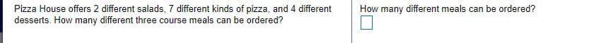 Pizza House offers 2 different salads, 7 different kinds of pizza, and 4 different
desserts. How many different three course meals can be ordered?
How many different meals can be ordered?
