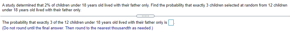 A study determined that 2% of children under 18 years old lived with their father only. Find the probability that exactly 3 children selected at random from 12 children
under 18 years old lived with their father only.
The probability that exactly 3 of the 12 children under 18 years old lived with their father only is
(Do not round until the final answer. Then round to the nearest thousandth as needed.)

