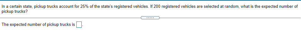In a certain state, pickup trucks account for 25% of the state's registered vehicles. If 200 registered vehicles are selected at random, what is the expected number of
pickup trucks?
The expected number of pickup trucks is

