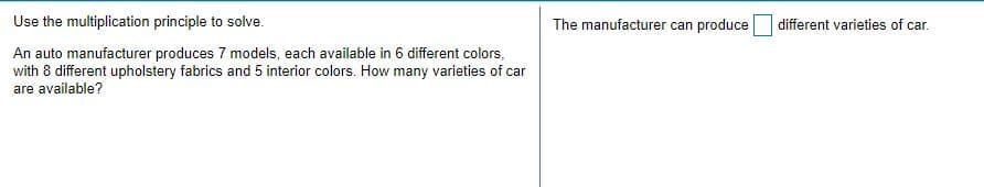 Use the multiplication principle to solve.
The manufacturer can produce different varieties of car.
An auto manufacturer produces 7 models, each available in 6 different colors,
with 8 different upholstery fabrics and 5 interior colors. How many varieties of car
are available?
