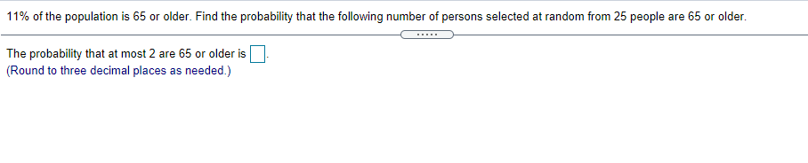 11% of the population is 65 or older. Find the probability that the following number of persons selected at random from 25 people are 65 or older.
....
The probability that at most 2 are 65 or older is
(Round to three decimal places as needed.)
