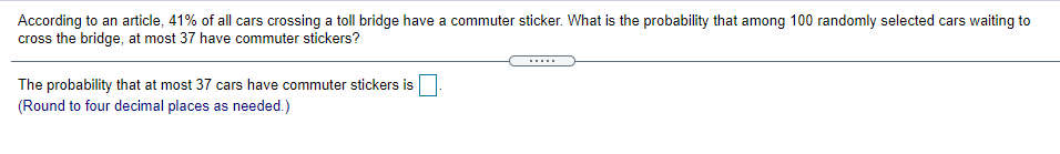 According to an article, 41% of all cars crossing a toll bridge have a commuter sticker. What is the probability that among 100 randomly selected cars waiting to
cross the bridge, at most 37 have commuter stickers?
.....
The probability that at most 37 cars have commuter stickers is
(Round to four decimal places as needed.)
