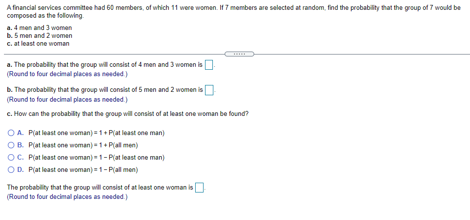 A financial services committee had 60 members, of which 11 were women. If 7 members are selected at random, find the probability that the group of 7 would be
composed as the following.
a. 4 men and 3 women
b. 5 men and 2 women
c. at least one woman
.....
a. The probability that the group will consist of 4 men and 3 women is
(Round to four decimal places as needed.)
b. The probability that the group will consist of 5 men and 2 women is
(Round to four decimal places as needed.)
C.
ow can the probability that the group will consist of at least one woman be found?
O A. P(at least one woman) = 1+ P(at least one man)
O B. P(at least one woman) = 1+ P(all men)
O C. P(at least one woman) = 1- P(at least one man)
O D. P(at least one woman) = 1- P(all men)
The probability that the group will consist of at least one woman is
(Round to four decimal places as needed.)
