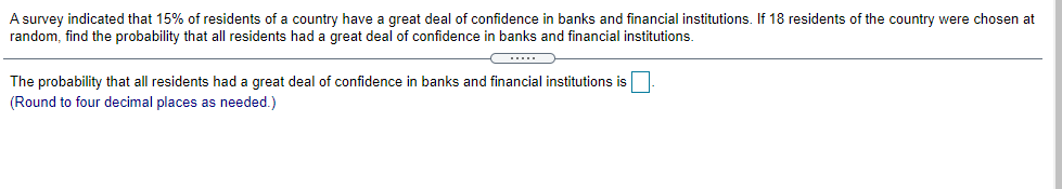 A survey indicated that 15% of residents of a country have a great deal of confidence in banks and financial institutions. If 18 residents of the country were chosen at
random, find the probability that all residents had a great deal of confidence in banks and financial institutions.
The probability that all residents had a great deal of confidence in banks and financial institutions is.
(Round to four decimal places as needed.)
