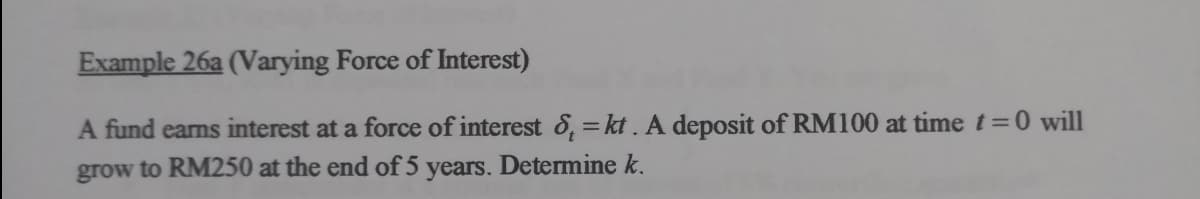 Example 26a (Varying Force of Interest)
A fund earns interest at a force of interest 8, = kt . A deposit of RM100 at time t=0 will
grow to RM250 at the end of 5 years. Determine k.
