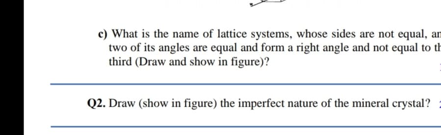 c) What is the name of lattice systems, whose sides are not equal, an
two of its angles are equal and form a right angle and not equal to th
third (Draw and show in figure)?
Q2. Draw (show in figure) the imperfect nature of the mineral crystal?

