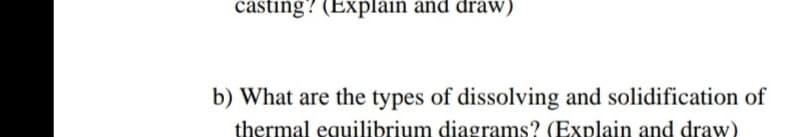 casting? (Explain and draw)
b) What are the types of dissolving and solidification of
thermal equilibrium diagrams? (Explain and draw)
