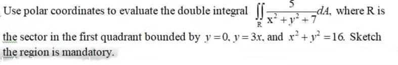 Use polar coordinates to evaluate the double integral ||
-dA, where R is
x* +y² +7
the sector in the first quadrant bounded by y =0, y = 3x, and r+y =16. Sketch
the region is mandatory.
