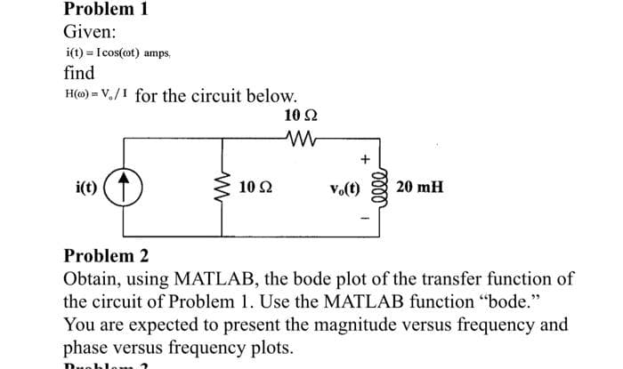 Problem 1
Given:
i(t) = Icos(cot) amps,
find
H(o)= V./I for the circuit below.
i(t)
www
10 92
10 Ω
ww
vo(t)
elle
20 mH
Problem 2
Obtain, using MATLAB, the bode plot of the transfer function of
the circuit of Problem 1. Use the MATLAB function "bode."
You are expected to present the magnitude versus frequency and
phase versus frequency plots.
Duoblom 2