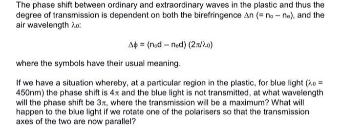 The phase shift between ordinary and extraordinary waves in the plastic and thus the
degree of transmission is dependent on both the birefringence An (= no-ne), and the
air wavelength 20:
Ap= (nod-ned) (2π/20)
where the symbols have their usual meaning.
If we have a situation whereby, at a particular region in the plastic, for blue light (20=
450nm) the phase shift is 47 and the blue light is not transmitted, at what wavelength
will the phase shift be 3r, where the transmission will be a maximum? What will
happen to the blue light if we rotate one of the polarisers so that the transmission
axes of the two are now parallel?
