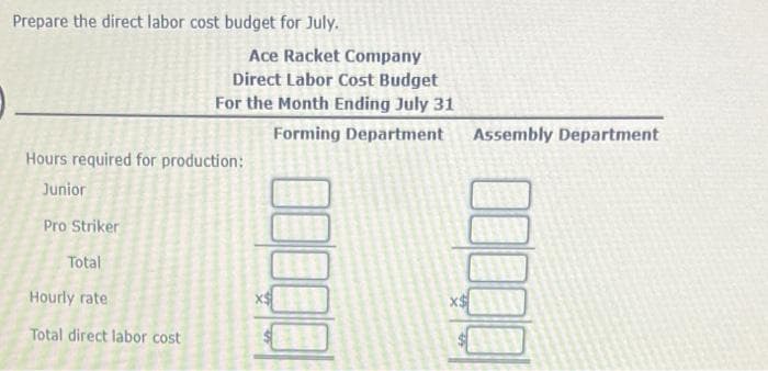 Prepare the direct labor cost budget for July.
Hours required for production:
Junior
Pro Striker
Total
Ace Racket Company
Direct Labor Cost Budget
For the Month Ending July 31
Forming Department
Hourly rate
Total direct labor cost
Assembly Department