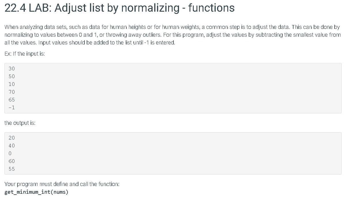 22.4 LAB: Adjust list by normalizing - functions
When analyzing data sets, such as data for human heights or for human weights, a common step is to adjust the data. This can be done by
normalizing to values between O and 1, or throwing away outliers. For this program, adjust the values by subtracting the smallest value from
all the values. Input values should be added to the list until -1 is entered.
Ex: If the input is:
30
50
10
70
65
-1
the output is:
20
40
60
55
Your program must define and call the function:
get_minimum_int(nums)
