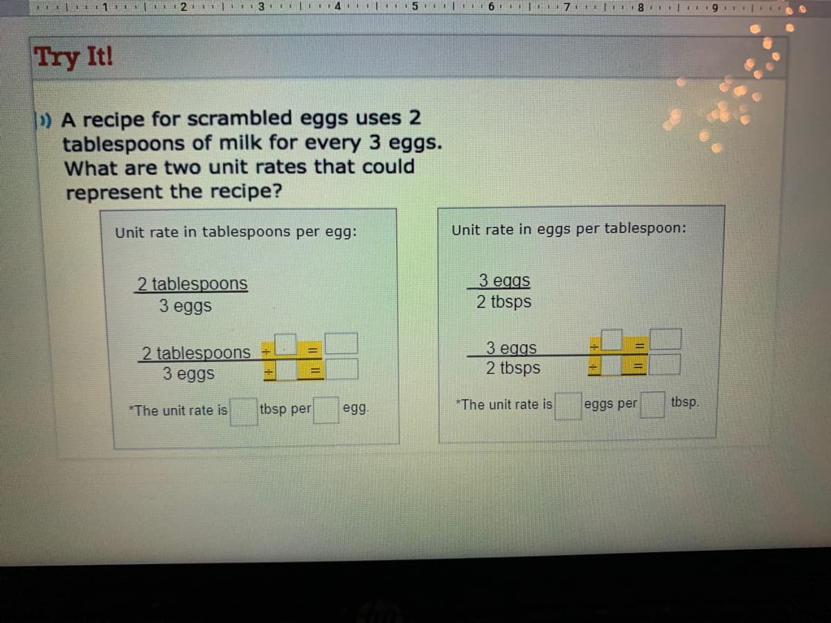 Try It!
)A recipe for scrambled eggs uses 2
tablespoons of milk for every 3 eggs.
What are two unit rates that could
represent the recipe?
Unit rate in tablespoons per egg:
Unit rate in eggs per tablespoon:
2 tablespoons
3 eggs
З eggs
2 tbsps
2 tablespoons
З eggs
3 eggs
2 tbsps
%3D
*The unit rate is
tbsp per
egg.
*The unit rate is
eggs per
tbsp.
