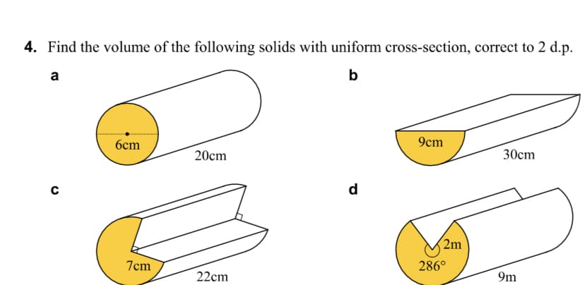 4. Find the volume of the following solids with uniform cross-section, correct to 2 d.p.
a
b
6cm
9cm
20сm
30cm
d
2m
7cm
286°
22cm
9m
