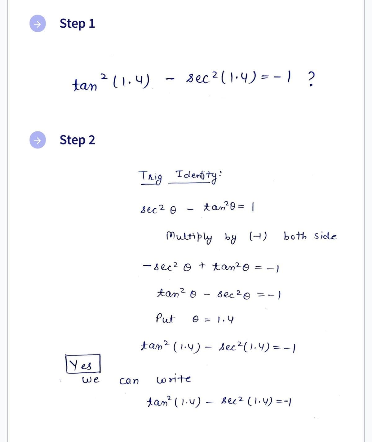 个
↑
Step 1
tan ² (1.4)
Step 2
Yes
We
sec ² (1.4) == 1 ?
Trig Identity:
sec 2 Ө
can
tan ²0 = 1
Multiply by (4)
-sec² 0 + tan ²0
2
tan ²0 sec ² 0 = -1
Put
write
0 = 1.4
both side
tan² (1.4)- sec ² (1.4) = -1
tan² (1.4) - sec² (1₁4) = -)