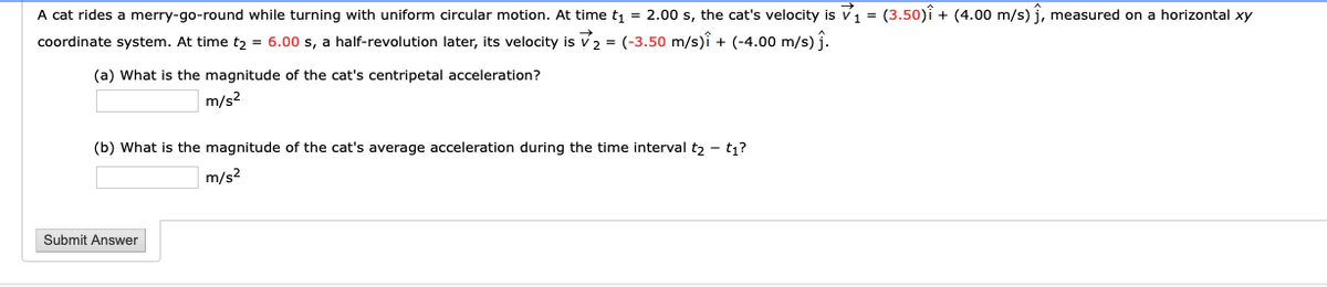 A cat rides a merry-go-round while turning with uniform circular motion. At time t, = 2.00 s, the cat's velocity is v1 = (3.50)î + (4.00 m/s) î, measured on a horizontal xy
coordinate system. At time t2 = 6.00 s, a half-revolution later, its velocity is v2 = (-3.50 m/s)î + (-4.00 m/s) j.
(a) What is the magnitude of the cat's centripetal acceleration?
m/s2
(b) What is the magnitude of the cat's average acceleration during the time interval t2 - t1?
m/s2
Submit Answer
