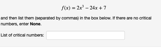 f(x) = 2x – 24x + 7
and then list them (separated by commas) in the box below. If there are no critical
numbers, enter None.
List of critical numbers:
