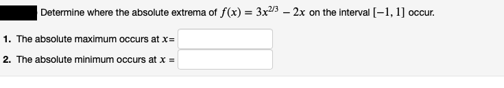 Determine where the absolute extrema of f(x) = 3x23 – 2x on the interval [-1, 1] occur.
1. The absolute maximum occurs at x=
2. The absolute minimum occurs at x =
