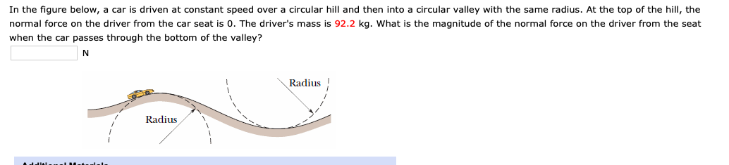 In the figure below, a car is driven at constant speed over a circular hill and then into a circular valley with the same radius. At the top of the hill, the
normal force on the driver from the car seat is 0. The driver's mass is 92.2 kg. What is the magnitude of the normal force on the driver from the seat
when the car passes through the bottom of the valley?
N
Radius
Radius
